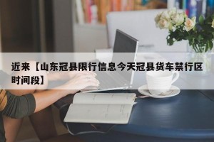 近来【山东冠县限行信息今天冠县货车禁行区时间段】