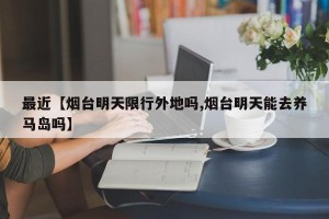 最近【烟台明天限行外地吗,烟台明天能去养马岛吗】