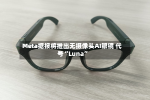 Meta据报将推出无摄像头AI眼镜 代号“Luna”