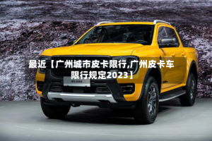 最近【广州城市皮卡限行,广州皮卡车限行规定2023】