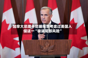 加拿大总理卡尼据报曾考虑过美国入侵这一“极端尾部风险”
