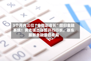 3个月内三位“金融副省长”回归金融系统！黄志强出任国开行行长，蔡东履新金融监管总局