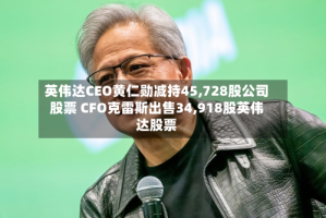 英伟达CEO黄仁勋减持45,728股公司股票 CFO克雷斯出售34,918股英伟达股票