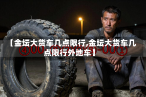 【金坛大货车几点限行,金坛大货车几点限行外地车】