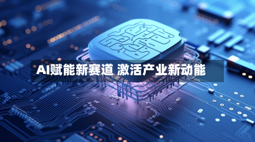 AI赋能新赛道 激活产业新动能-第1张图片