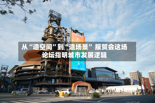 从“造空间	”到“造场景” 服贸会这场论坛指明城市发展逻辑-第1张图片