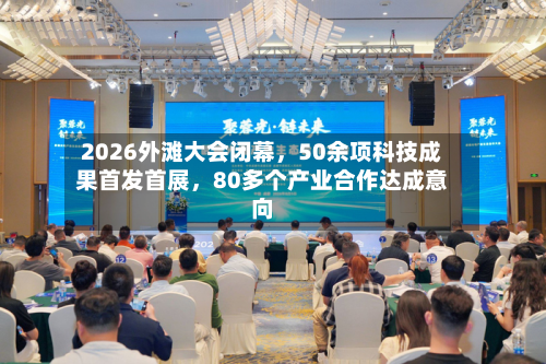 2026外滩大会闭幕	，50余项科技成果首发首展，80多个产业合作达成意向-第1张图片