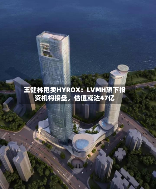 王健林甩卖HYROX：LVMH旗下投资机构接盘，估值或达47亿-第3张图片
