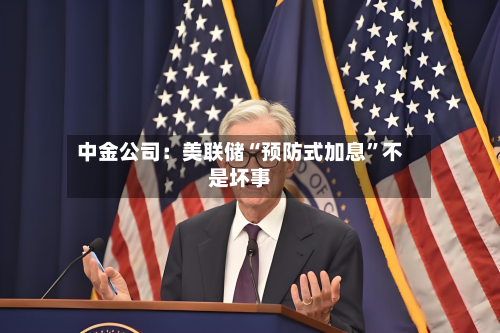 中金公司：美联储“预防式加息”不是坏事-第1张图片