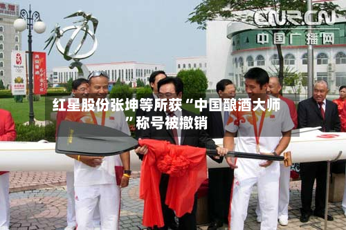 红星股份张坤等所获“中国酿酒大师	”称号被撤销-第2张图片