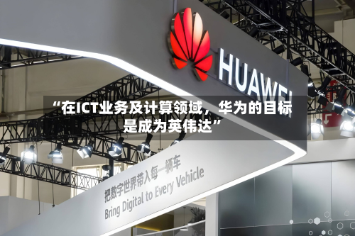 “在ICT业务及计算领域，华为的目标是成为英伟达	”-第3张图片
