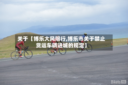 关于【博乐大风限行,博乐市关于禁止货运车辆进城的规定】-第2张图片