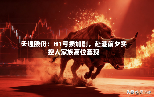 天通股份：H1亏损加剧，赴港前夕实控人家族高位套现-第1张图片