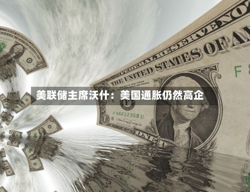 美联储主席沃什：美国通胀仍然高企-第1张图片