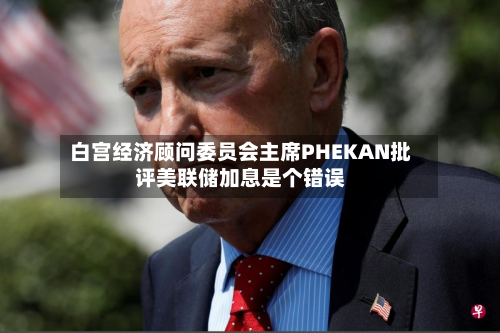 白宫经济顾问委员会主席PHEKAN批评美联储加息是个错误-第1张图片