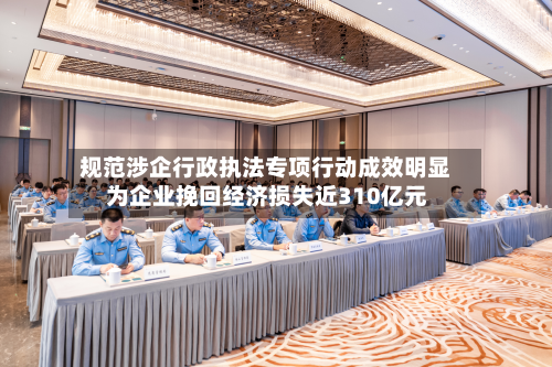 规范涉企行政执法专项行动成效明显 为企业挽回经济损失近310亿元-第3张图片