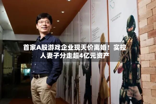 首家A股游戏企业现天价离婚！实控人妻子分走超4亿元资产-第3张图片