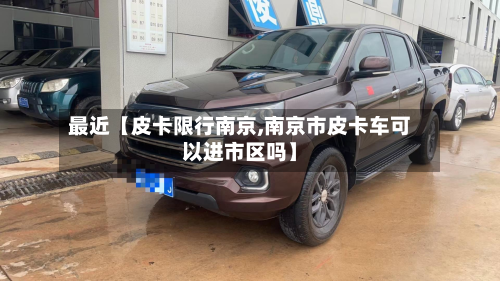 最近【皮卡限行南京,南京市皮卡车可以进市区吗】-第2张图片