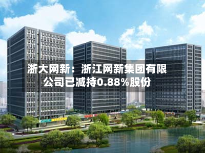 浙大网新：浙江网新集团有限公司已减持0.88%股份-第2张图片