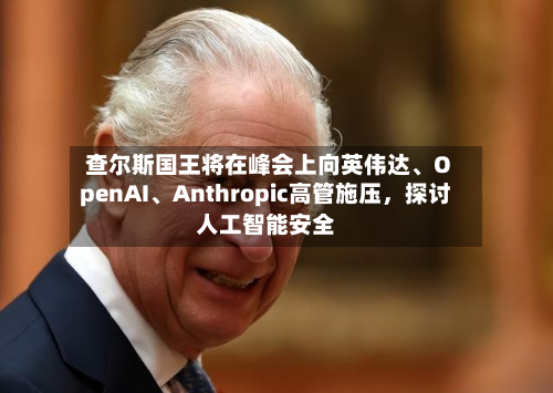 查尔斯国王将在峰会上向英伟达、OpenAI	、Anthropic高管施压，探讨人工智能安全-第2张图片