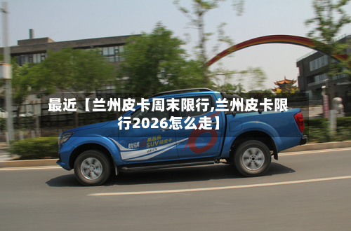 最近【兰州皮卡周末限行,兰州皮卡限行2026怎么走】-第3张图片