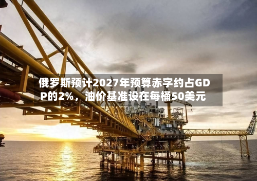 俄罗斯预计2027年预算赤字约占GDP的2%，油价基准设在每桶50美元-第1张图片