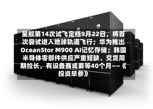 星舰第14次试飞定档9月22日	，将首次尝试进入地球轨道飞行；华为推出OceanStor M900 AI记忆存储；韩国半导体零部件供应严重短缺	、交货周期拉长，有设备商或要等40个月——《投资早参》-第1张图片