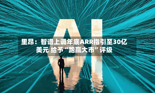 里昂：智谱上调年底ARR指引至30亿美元 给予“跑赢大市”评级-第1张图片