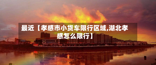 最近【孝感市小货车限行区域,湖北孝感怎么限行】-第1张图片