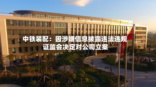 中铁装配：因涉嫌信息披露违法违规 证监会决定对公司立案-第1张图片