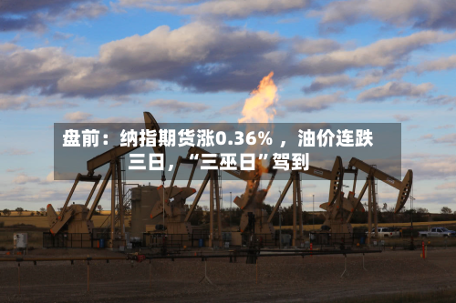 盘前：纳指期货涨0.36% 	，油价连跌三日，“三巫日”驾到-第3张图片