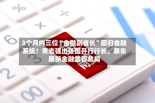 3个月内三位“金融副省长	”回归金融系统！黄志强出任国开行行长，蔡东履新金融监管总局-第1张图片