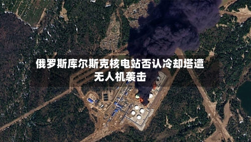 俄罗斯库尔斯克核电站否认冷却塔遭无人机袭击-第1张图片