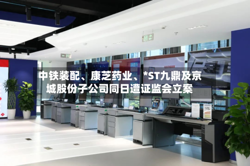 中铁装配、康芝药业、*ST九鼎及京城股份子公司同日遭证监会立案-第3张图片