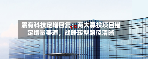 震有科技定增回复：两大募投项目锚定增量赛道，战略转型路径清晰-第2张图片
