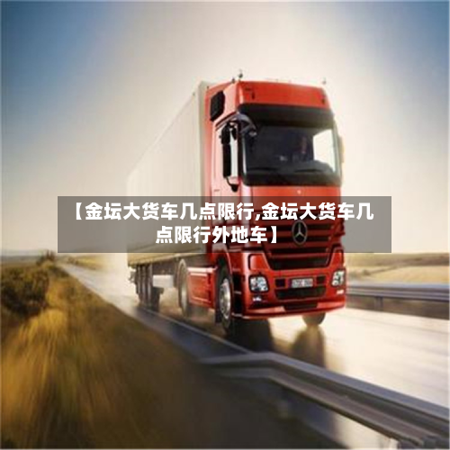【金坛大货车几点限行,金坛大货车几点限行外地车】-第2张图片