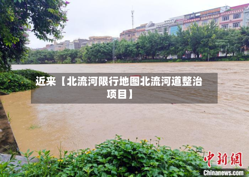 近来【北流河限行地图北流河道整治项目】-第3张图片