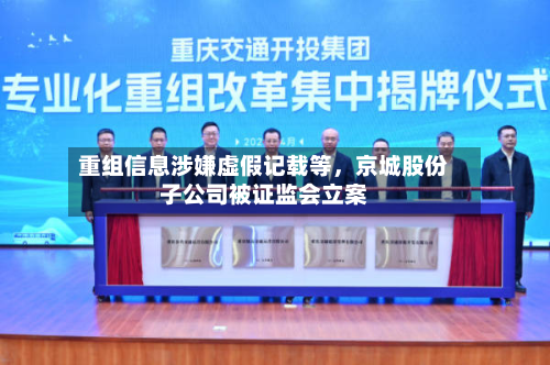 重组信息涉嫌虚假记载等	，京城股份子公司被证监会立案-第2张图片