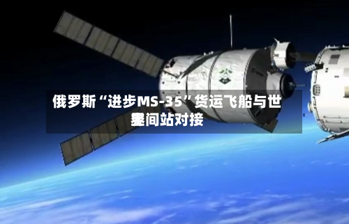 俄罗斯“进步MS-35”货运飞船与世界空间站对接-第1张图片