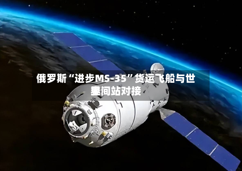 俄罗斯“进步MS-35”货运飞船与世界空间站对接-第2张图片