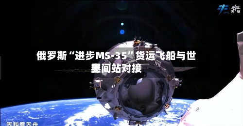 俄罗斯“进步MS-35”货运飞船与世界空间站对接-第1张图片