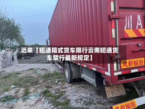 近来【昭通箱式货车限行云南昭通货车禁行最新规定】-第1张图片