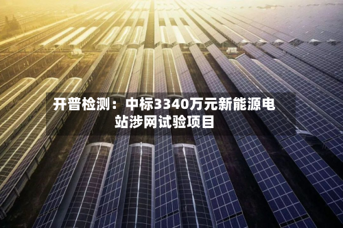 开普检测：中标3340万元新能源电站涉网试验项目-第3张图片