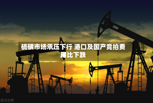 硫磺市场承压下行 港口及国产竞拍费用环比下跌-第1张图片