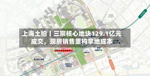 上海土拍丨三宗核心地块129.1亿元成交，现房销售重构拿地成本-第1张图片