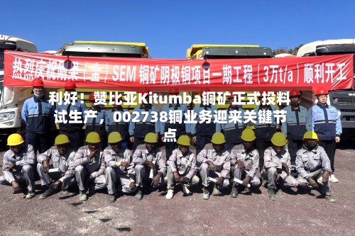 利好！赞比亚Kitumba铜矿正式投料试生产，002738铜业务迎来关键节点-第2张图片