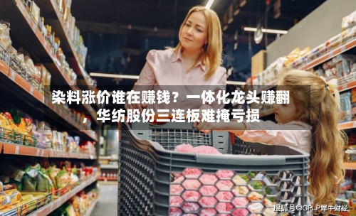 染料涨价谁在赚钱？一体化龙头赚翻，华纺股份三连板难掩亏损-第3张图片