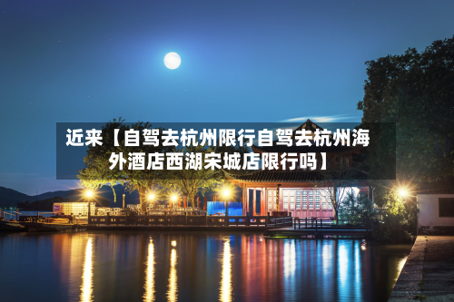 近来【自驾去杭州限行自驾去杭州海外酒店西湖宋城店限行吗】-第1张图片