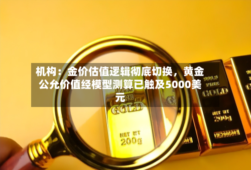机构：金价估值逻辑彻底切换，黄金公允价值经模型测算已触及5000美元-第3张图片
