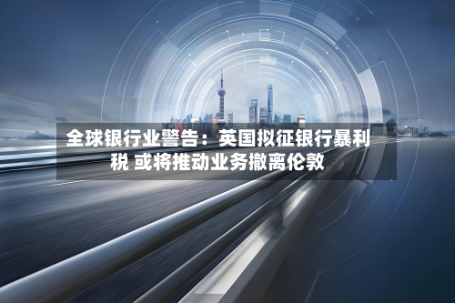 全球银行业警告：英国拟征银行暴利税 或将推动业务撤离伦敦-第1张图片
